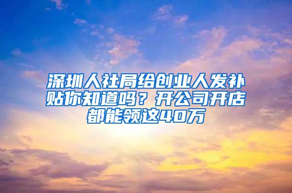 深圳人社局给创业人发补贴你知道吗？开公司开店都能领这40万