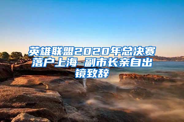 英雄联盟2020年总决赛落户上海 副市长亲自出镜致辞