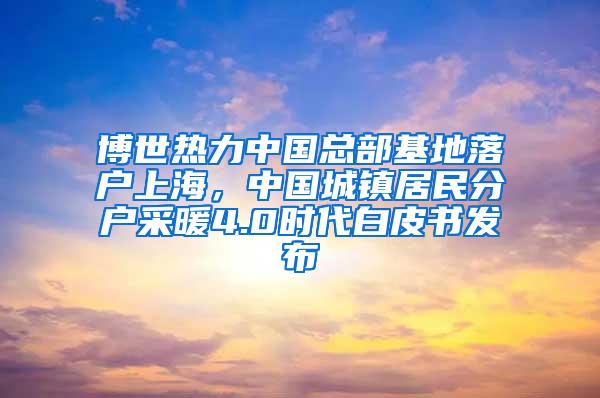 博世热力中国总部基地落户上海，中国城镇居民分户采暖4.0时代白皮书发布