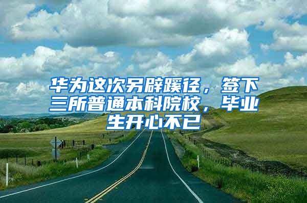 华为这次另辟蹊径，签下三所普通本科院校，毕业生开心不已