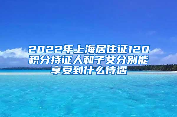 2022年上海居住证120积分持证人和子女分别能享受到什么待遇