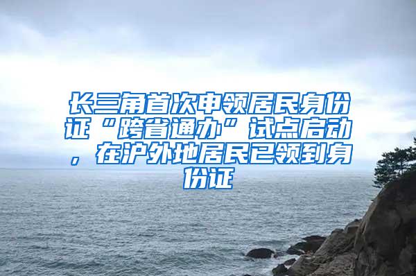 长三角首次申领居民身份证“跨省通办”试点启动，在沪外地居民已领到身份证