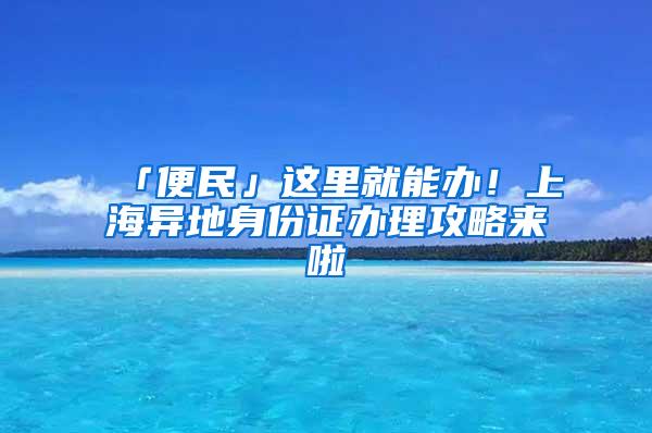 「便民」这里就能办！上海异地身份证办理攻略来啦