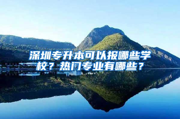 深圳专升本可以报哪些学校？热门专业有哪些？