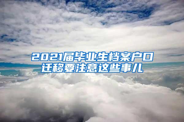 2021届毕业生档案户口迁移要注意这些事儿