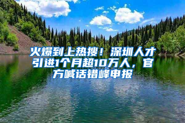 火爆到上热搜！深圳人才引进1个月超10万人，官方喊话错峰申报