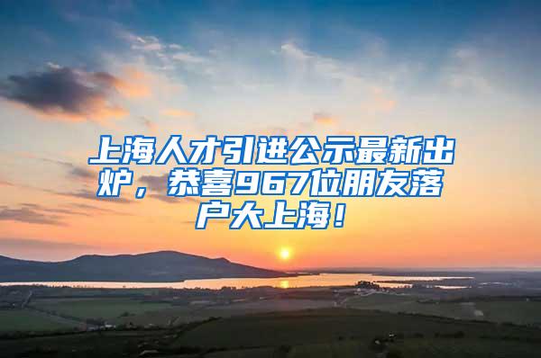 上海人才引进公示最新出炉，恭喜967位朋友落户大上海！