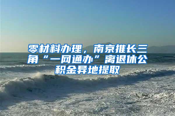 零材料办理，南京推长三角“一网通办”离退休公积金异地提取