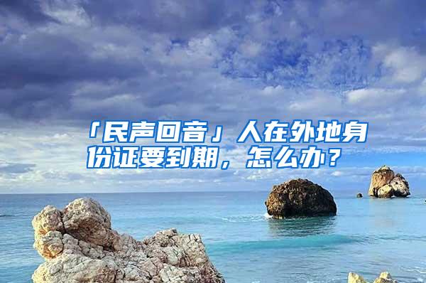 「民声回音」人在外地身份证要到期，怎么办？