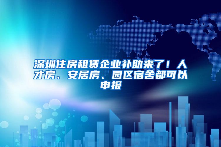 深圳住房租赁企业补助来了！人才房、安居房、园区宿舍都可以申报