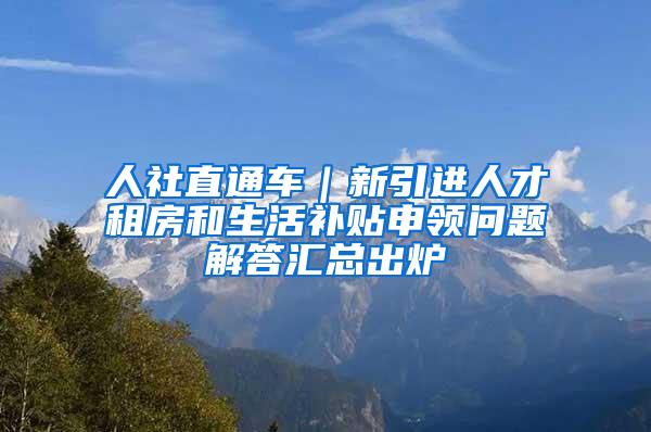 人社直通车｜新引进人才租房和生活补贴申领问题解答汇总出炉