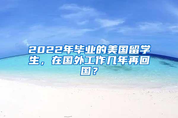 2022年毕业的美国留学生，在国外工作几年再回国？