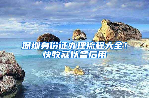 深圳身份证办理流程大全！快收藏以备后用