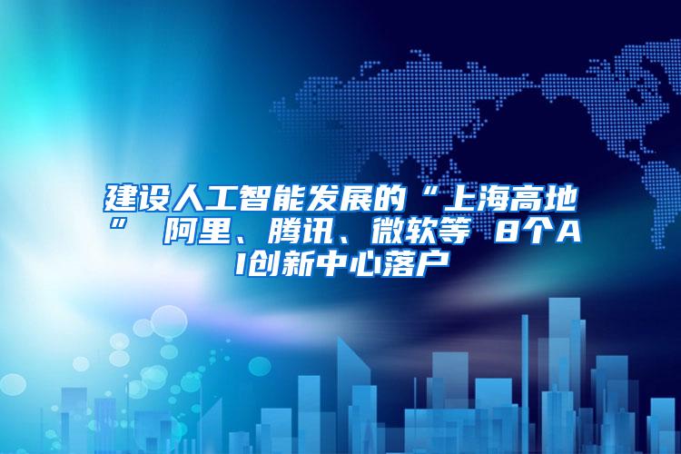 建设人工智能发展的“上海高地” 阿里、腾讯、微软等 8个AI创新中心落户