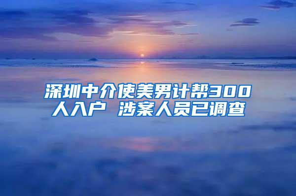 深圳中介使美男计帮300人入户 涉案人员已调查