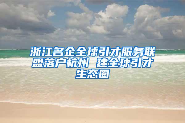 浙江名企全球引才服务联盟落户杭州 建全球引才生态圈