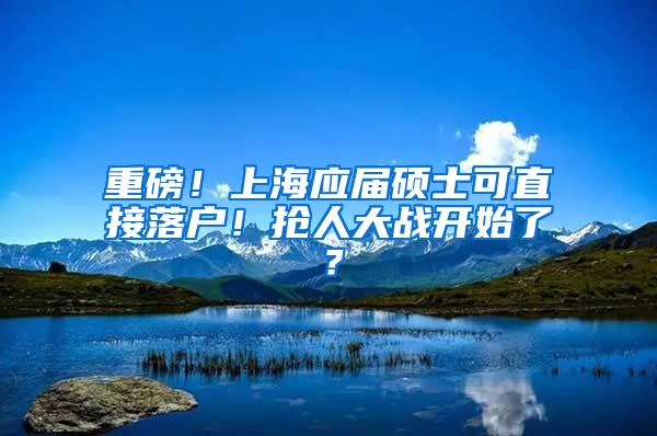 重磅！上海应届硕士可直接落户！抢人大战开始了？