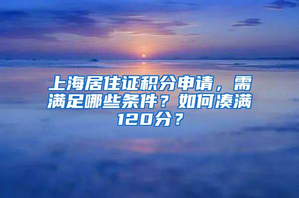 上海居住证积分申请，需满足哪些条件？如何凑满120分？