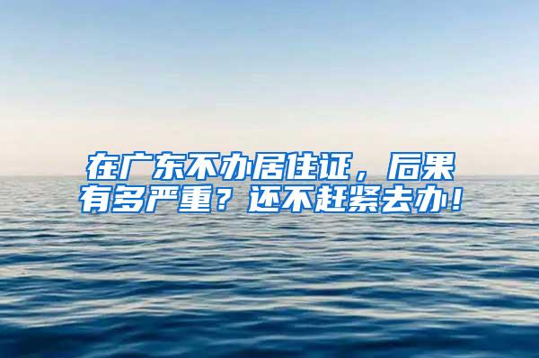 在广东不办居住证，后果有多严重？还不赶紧去办！