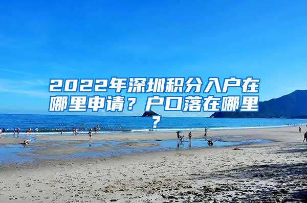 2022年深圳积分入户在哪里申请？户口落在哪里？