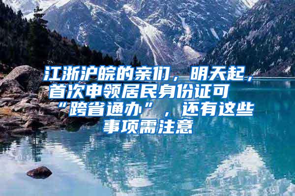 江浙沪皖的亲们，明天起，首次申领居民身份证可“跨省通办”，还有这些事项需注意