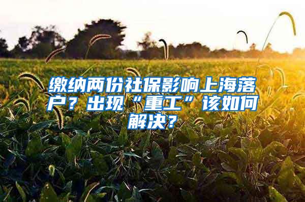 缴纳两份社保影响上海落户？出现“重工”该如何解决？