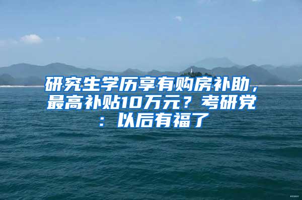 研究生学历享有购房补助，最高补贴10万元？考研党：以后有福了