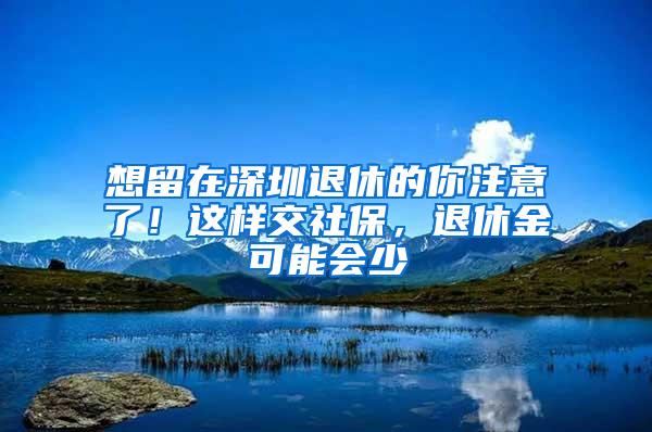 想留在深圳退休的你注意了！这样交社保，退休金可能会少