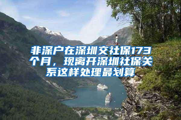 非深户在深圳交社保173个月，现离开深圳社保关系这样处理最划算