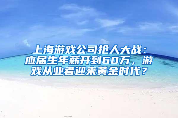 上海游戏公司抢人大战：应届生年薪开到60万，游戏从业者迎来黄金时代？