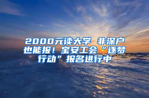 2000元读大学 非深户也能报！宝安工会“逐梦行动”报名进行中