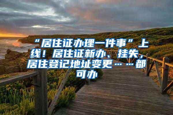 “居住证办理一件事”上线！居住证新办、挂失，居住登记地址变更……都可办