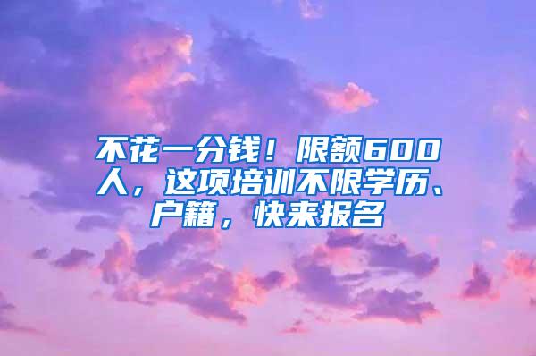 不花一分钱！限额600人，这项培训不限学历、户籍，快来报名