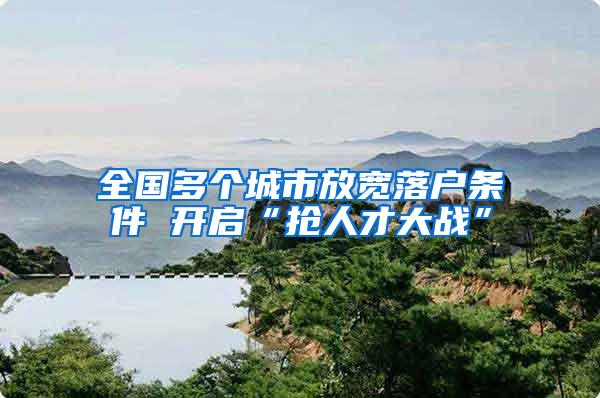 全国多个城市放宽落户条件 开启“抢人才大战”