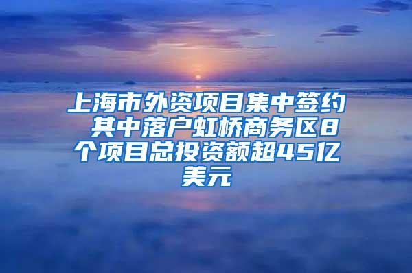 上海市外资项目集中签约 其中落户虹桥商务区8个项目总投资额超45亿美元