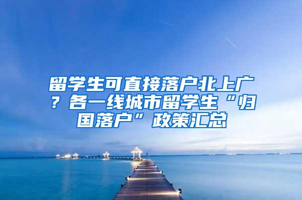 留学生可直接落户北上广？各一线城市留学生“归国落户”政策汇总