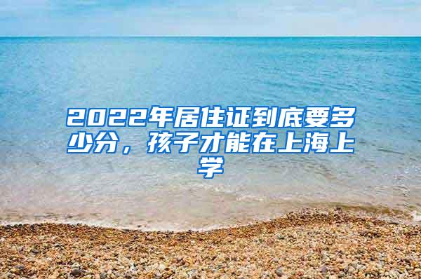 2022年居住证到底要多少分，孩子才能在上海上学