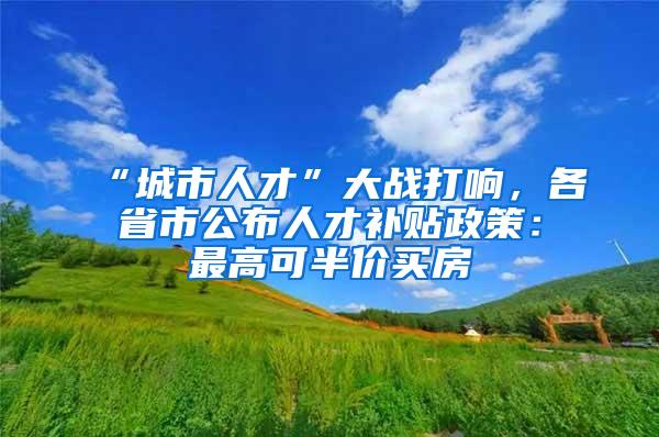 “城市人才”大战打响，各省市公布人才补贴政策：最高可半价买房