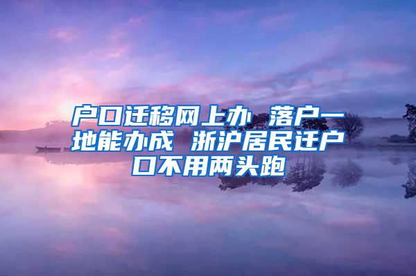 户口迁移网上办 落户一地能办成 浙沪居民迁户口不用两头跑