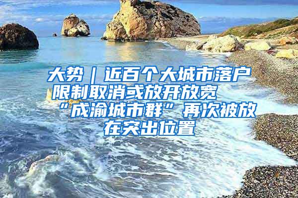 大势｜近百个大城市落户限制取消或放开放宽 “成渝城市群”再次被放在突出位置