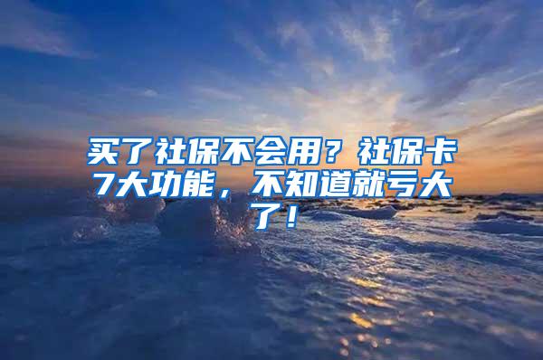 买了社保不会用？社保卡7大功能，不知道就亏大了！