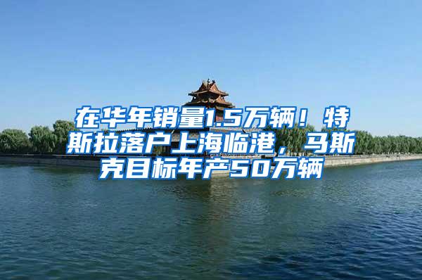 在华年销量1.5万辆！特斯拉落户上海临港，马斯克目标年产50万辆