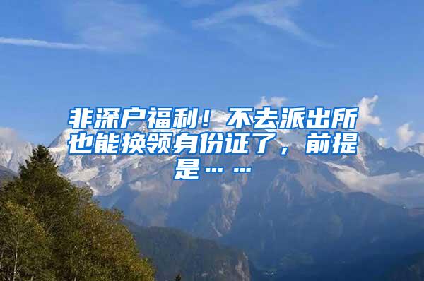 非深户福利！不去派出所也能换领身份证了，前提是……