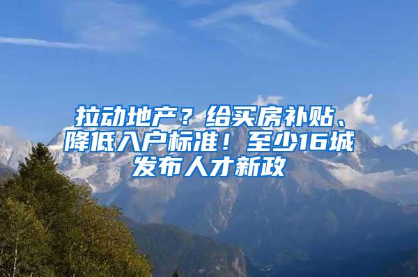 拉动地产？给买房补贴、降低入户标准！至少16城发布人才新政