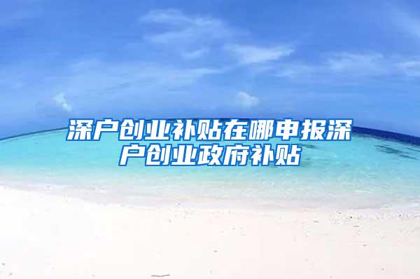 深户创业补贴在哪申报深户创业政府补贴