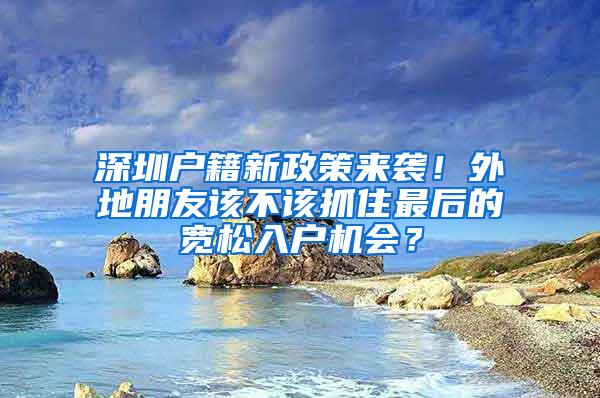 深圳户籍新政策来袭！外地朋友该不该抓住最后的宽松入户机会？