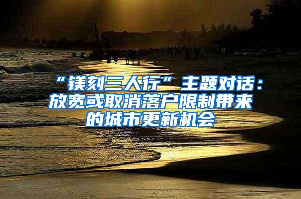 “镁刻三人行”主题对话：放宽或取消落户限制带来的城市更新机会