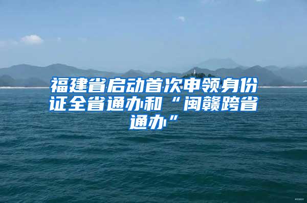 福建省启动首次申领身份证全省通办和“闽赣跨省通办”