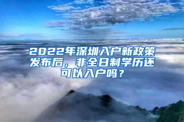 2022年深圳入户新政策发布后，非全日制学历还可以入户吗？