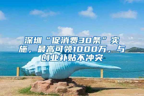 深圳“促消费30条”实施，最高可领1000万，与创业补贴不冲突